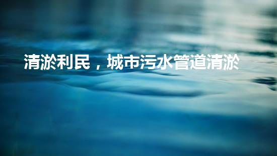 清淤利民，城市污水管道清淤單價暴漲！